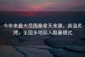 今年來最大范圍桑拿天來襲，高溫炙烤，全國多地陷入酷暑模式