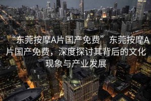 “東莞按摩A片國產免費”東莞按摩A片國產免費，深度探討其背后的文化現象與產業發展