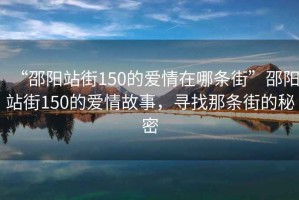 “邵陽站街150的愛情在哪條街”邵陽站街150的愛情故事，尋找那條街的秘密
