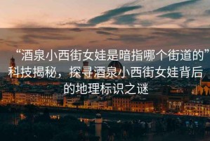 “酒泉小西街女娃是暗指哪個街道的”科技揭秘，探尋酒泉小西街女娃背后的地理標識之謎