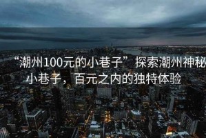 “潮州100元的小巷子”探索潮州神秘小巷子，百元之內的獨特體驗
