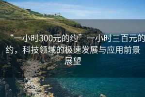 “一小時(shí)300元的約”一小時(shí)三百元的約，科技領(lǐng)域的極速發(fā)展與應(yīng)用前景展望