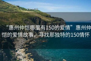 “惠州仲愷哪里有150的愛情”惠州仲愷的愛情故事，尋找那獨特的150情懷