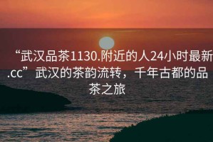 “武漢品茶1130.附近的人24小時最新.cc”武漢的茶韻流轉，千年古都的品茶之旅
