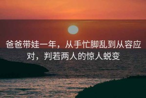 爸爸帶娃一年，從手忙腳亂到從容應對，判若兩人的驚人蛻變