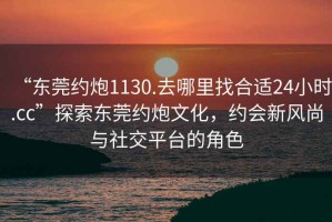 “東莞約炮1130.去哪里找合適24小時.cc”探索東莞約炮文化，約會新風尚與社交平臺的角色