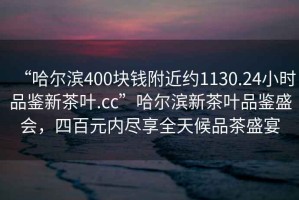 “哈爾濱400塊錢附近約1130.24小時品鑒新茶葉.cc”哈爾濱新茶葉品鑒盛會，四百元內盡享全天候品茶盛宴