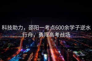 科技助力，邵陽一考點600余學子逆水行舟，勇闖高考戰場