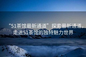 “51茶館最新通道”探索最新通道，走進(jìn)51茶館的獨(dú)特魅力世界