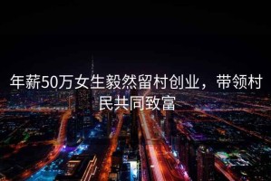 年薪50萬女生毅然留村創業，帶領村民共同致富