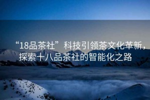 “18品茶社”科技引領茶文化革新，探索十八品茶社的智能化之路