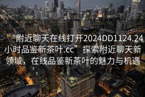 “附近聊天在線打開2024DD1124.24小時品鑒新茶葉.cc”探索附近聊天新領(lǐng)域，在線品鑒新茶葉的魅力與機遇
