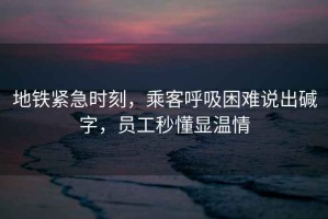 地鐵緊急時(shí)刻，乘客呼吸困難說出堿字，員工秒懂顯溫情