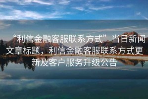 “利信金融客服聯系方式”當日新聞文章標題，利信金融客服聯系方式更新及客戶服務升級公告