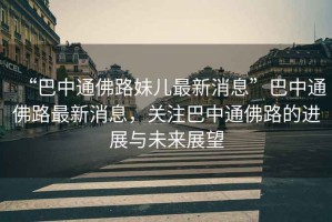 “巴中通佛路妹兒最新消息”巴中通佛路最新消息，關注巴中通佛路的進展與未來展望
