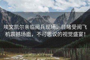 埃文凱爾親臨閱兵現(xiàn)場，目睹受閱飛機(jī)震撼場面，不可思議的視覺盛宴！