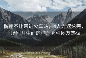 榴蓮不讓帶進(jìn)火車站，4人光速炫完，一場別開生面的榴蓮秀引網(wǎng)友熱議
