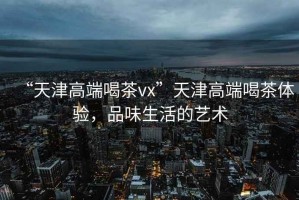 “天津高端喝茶vx”天津高端喝茶體驗(yàn)，品味生活的藝術(shù)