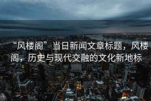 “風(fēng)樓閣”當(dāng)日新聞文章標(biāo)題，風(fēng)樓閣，歷史與現(xiàn)代交融的文化新地標(biāo)
