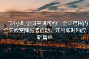 “24小時全國空降可約”全國范圍內全天候空降服務啟動，開啟即時響應新篇章