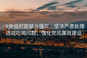 中央組織部部長強調，堅決嚴肅處理違規吃喝問題，強化黨風廉政建設