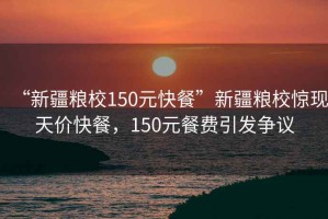“新疆糧校150元快餐”新疆糧校驚現(xiàn)天價快餐，150元餐費引發(fā)爭議