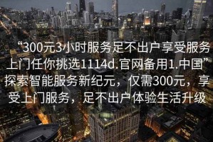 “300元3小時服務足不出戶享受服務上門任你挑選1114d.官網備用1.中國”探索智能服務新紀元，僅需300元，享受上門服務，足不出戶體驗生活升級