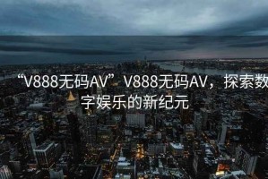 “V888無碼AV”V888無碼AV，探索數字娛樂的新紀元