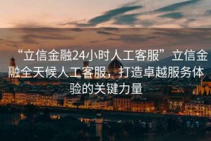 “立信金融24小時人工客服”立信金融全天候人工客服，打造卓越服務(wù)體驗(yàn)的關(guān)鍵力量