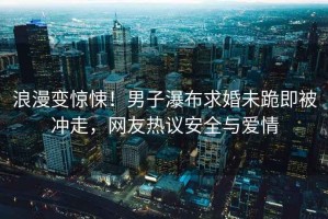 浪漫變驚悚！男子瀑布求婚未跪即被沖走，網(wǎng)友熱議安全與愛情