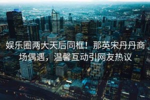 娛樂圈兩大天后同框！那英宋丹丹商場偶遇，溫馨互動引網友熱議