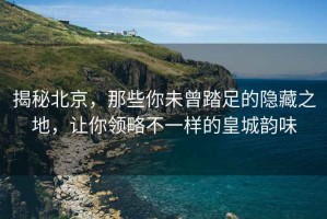 揭秘北京，那些你未曾踏足的隱藏之地，讓你領略不一樣的皇城韻味