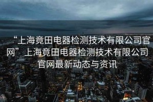 “上海竟田電器檢測技術有限公司官網”上海竟田電器檢測技術有限公司官網最新動態與資訊