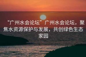 “廣州水會論壇”廣州水會論壇，聚焦水資源保護與發展，共創綠色生態家園