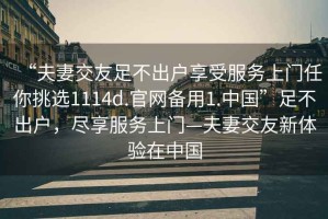 “夫妻交友足不出戶享受服務(wù)上門任你挑選1114d.官網(wǎng)備用1.中國”足不出戶，盡享服務(wù)上門—夫妻交友新體驗(yàn)在中國