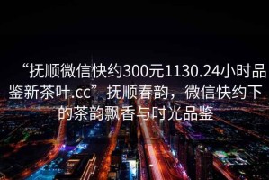 “撫順微信快約300元1130.24小時品鑒新茶葉.cc”撫順春韻，微信快約下的茶韻飄香與時光品鑒