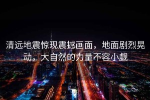 清遠地震驚現震撼畫面，地面劇烈晃動，大自然的力量不容小覷