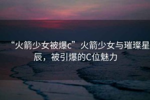 “火箭少女被爆c”火箭少女與璀璨星辰，被引爆的C位魅力