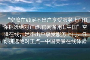 “空降在線足不出戶享受服務上門任你挑選絕對正點.官網備用1.中國”空降在線，足不出戶享受服務上門，任你挑選絕對正點—中國美景在線體驗
