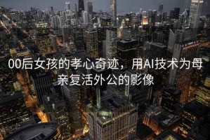 00后女孩的孝心奇跡，用AI技術為母親復活外公的影像