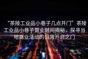 “茶陵工業品小巷子幾點開門”茶陵工業品小巷子營業時間揭秘，探尋當地商業活動的日常開啟之門