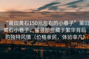 “莆田黃石150元左右的小巷子”莆田黃石小巷子，探尋那些藏于繁華背后的獨(dú)特風(fēng)情（價(jià)格親民，體驗(yàn)非凡）
