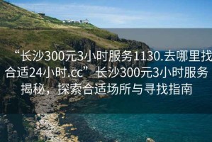 “長沙300元3小時服務1130.去哪里找合適24小時.cc”長沙300元3小時服務揭秘，探索合適場所與尋找指南
