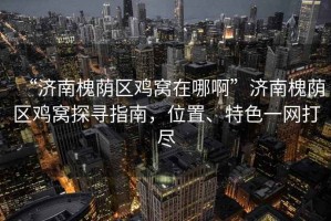 “濟南槐蔭區雞窩在哪啊”濟南槐蔭區雞窩探尋指南，位置、特色一網打盡
