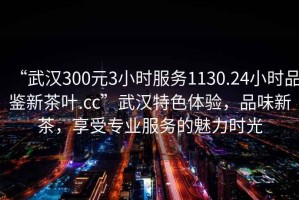 “武漢300元3小時服務(wù)1130.24小時品鑒新茶葉.cc”武漢特色體驗，品味新茶，享受專業(yè)服務(wù)的魅力時光