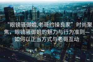 “眼鏡騷御姐,老哥約操良家”時尚聚焦，眼鏡騷御姐的魅力與行為準則—如何以正當方式與老哥互動