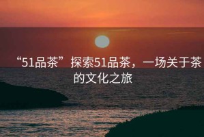 “51品茶”探索51品茶，一場關(guān)于茶的文化之旅