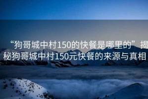 “狗哥城中村150的快餐是哪里的”揭秘狗哥城中村150元快餐的來源與真相