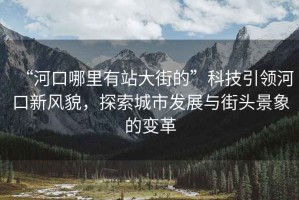 “河口哪里有站大街的”科技引領河口新風貌，探索城市發展與街頭景象的變革