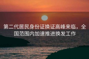 第二代居民身份證換證高峰來臨，全國范圍內(nèi)加速推進(jìn)換發(fā)工作